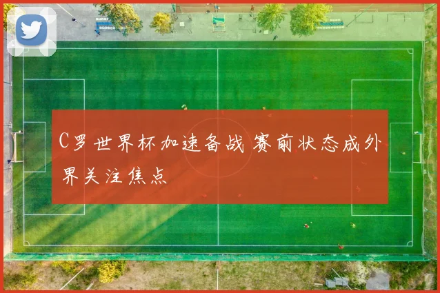 C罗世界杯加速备战 赛前状态成外界关注焦点