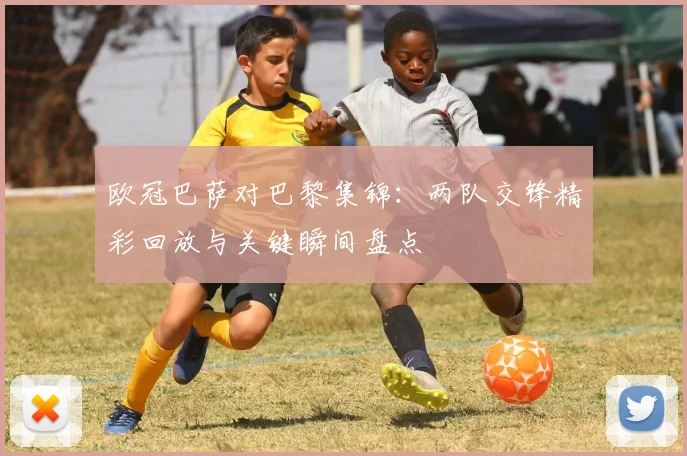 欧冠巴萨对巴黎集锦：两队交锋精彩回放与关键瞬间盘点