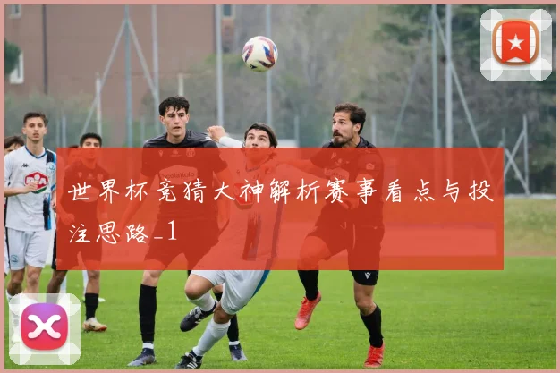 世界杯竞猜大神解析赛事看点与投注思路_1